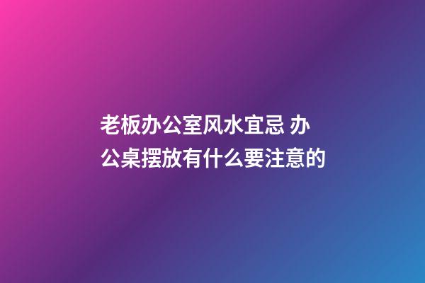 老板办公室风水宜忌 办公桌摆放有什么要注意的